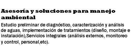 Cuadro de texto: Asesor�a y soluciones para manejo ambientalEstudio preliminar de diagn�stico, caracterizaci�n y an�lisis de aguas, implementaci�n de tratamientos (dise�o, montaje e instalaci�n),Servicios integrales (an�lisis externos, monitoreo y control, personal,etc).
